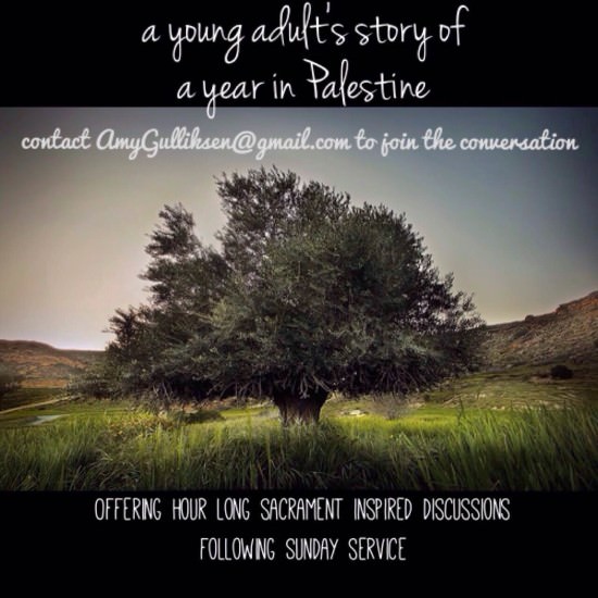 A young adult's story of a year in Palestine. Contact AmyGulliksen@gmail.com to join the conversation. Offering hour-long, sacrament-inspired discussions  following Sunday service." [Image description: photograph of a large tree in a field, with green grass. Brown hills can be seen in the distance. Above and below the image are black letterbox bars. The text is white script.]